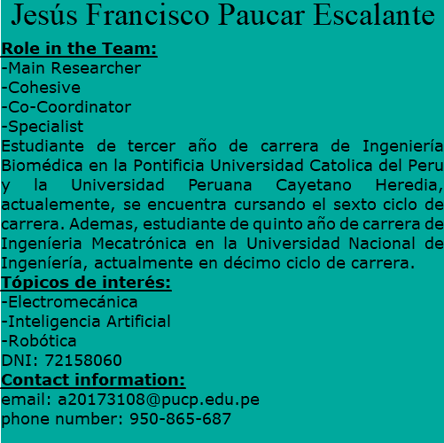 Jesús Francisco Paucar Escalante Role in the Team: -Main Researcher -Cohesive -Co-Coordinator -Specialist Estudiante de tercer año de carrera de Ingeniería Biomédica en la Pontificia Universidad Catolica del Peru y la Universidad Peruana Cayetano Heredia, actualemente, se encuentra cursando el sexto ciclo de carrera. Ademas, estudiante de quinto año de carrera de Ingeníeria Mecatrónica en la Universidad Nacional de Ingeníería, actualmente en décimo ciclo de carrera. Tópicos de interés: -Electromecánica -Inteligencia Artificial -Robótica DNI: 72158060 Contact information: email: a20173108@pucp.edu.pe phone number: 950-865-687