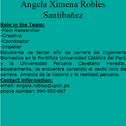 Angela Ximena Robles Santibañez Role in the Team: -Main Researcher -Creative -Coordinator -Impeller Estudiante de tercer año de carrera de Ingeniería Biomédica en la Pontificia Universidad Católica del Perú y la Universidad Peruana Cayetano Heredia, actualemente, se encuentra cursando el sexto ciclo de carrera. Amante de la historia y la realidad peruana. Contact information: email: angela.robles@upch.pe phone number: 994-593-687