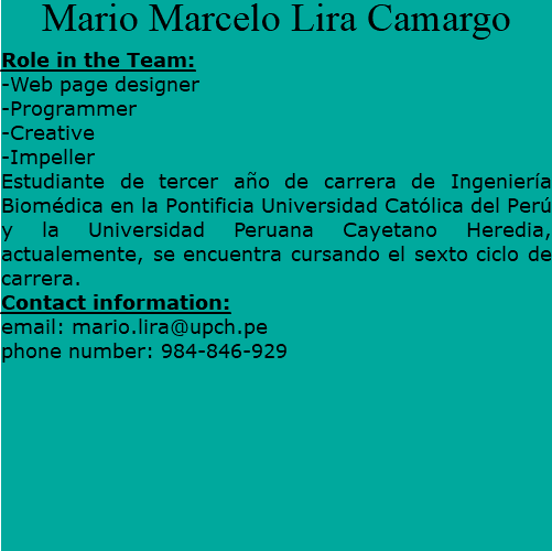 Mario Marcelo Lira Camargo Role in the Team: -Web page designer -Programmer -Creative -Impeller Estudiante de tercer año de carrera de Ingeniería Biomédica en la Pontificia Universidad Católica del Perú y la Universidad Peruana Cayetano Heredia, actualemente, se encuentra cursando el sexto ciclo de carrera. Contact information: email: mario.lira@upch.pe phone number: 984-846-929