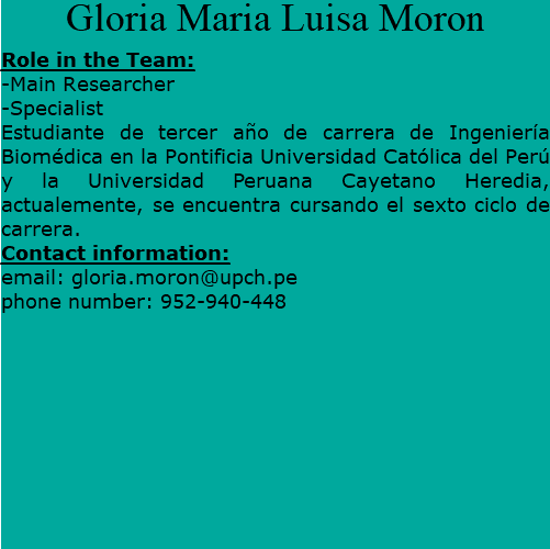 Gloria Maria Luisa Moron Role in the Team: -Main Researcher -Specialist Estudiante de tercer año de carrera de Ingeniería Biomédica en la Pontificia Universidad Católica del Perú y la Universidad Peruana Cayetano Heredia, actualemente, se encuentra cursando el sexto ciclo de carrera. Contact information: email: gloria.moron@upch.pe phone number: 952-940-448