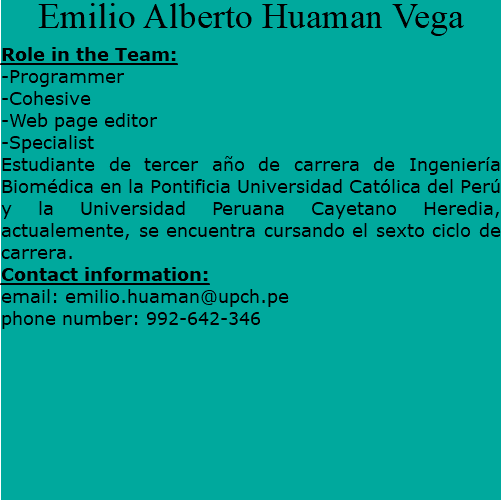 Emilio Alberto Huaman Vega Role in the Team: -Programmer -Cohesive -Web page editor -Specialist Estudiante de tercer año de carrera de Ingeniería Biomédica en la Pontificia Universidad Católica del Perú y la Universidad Peruana Cayetano Heredia, actualemente, se encuentra cursando el sexto ciclo de carrera. Contact information: email: emilio.huaman@upch.pe phone number: 992-642-346